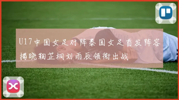 U17中国女足对阵泰国女足首发阵容揭晓鞠芷桐刘雨辰领衔出战