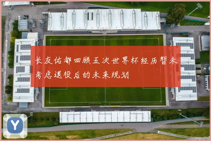 长友佑都回顾五次世界杯经历暂未考虑退役后的未来规划
