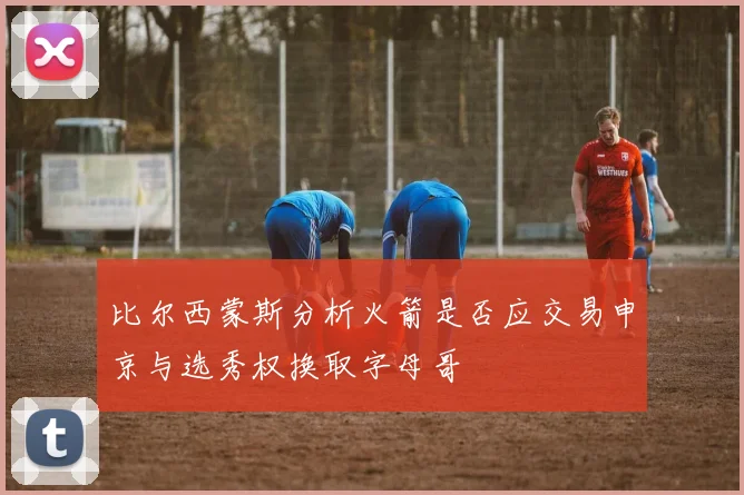 比尔西蒙斯分析火箭是否应交易申京与选秀权换取字母哥