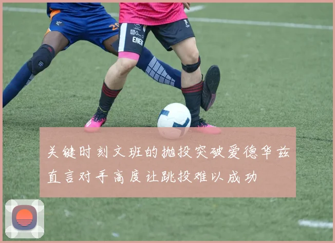 关键时刻文班的抛投突破爱德华兹直言对手高度让跳投难以成功