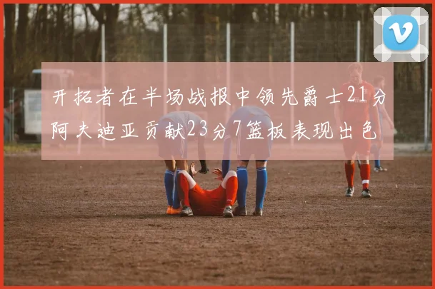 开拓者在半场战报中领先爵士21分阿夫迪亚贡献23分7篮板表现出色