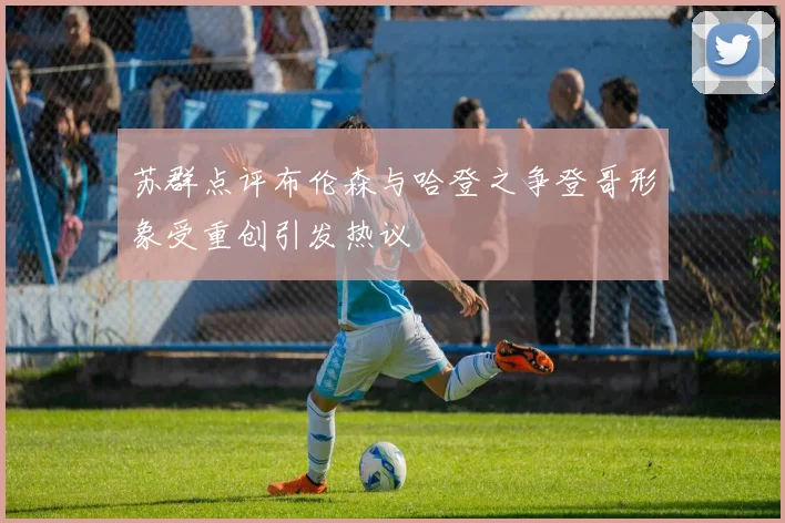 苏群点评布伦森与哈登之争登哥形象受重创引发热议