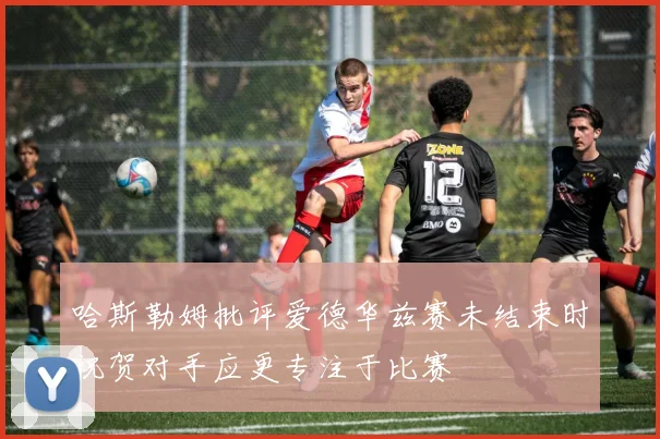 哈斯勒姆批评爱德华兹赛未结束时祝贺对手应更专注于比赛