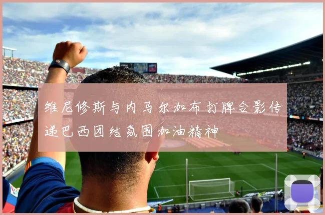 维尼修斯与内马尔加布打牌合影传递巴西团结氛围加油精神