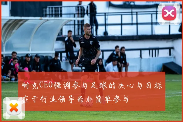 耐克CEO强调参与足球的决心与目标在于行业领导而非简单参与
