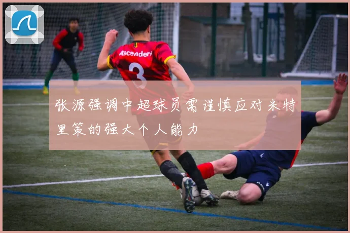 张源强调中超球员需谨慎应对米特里策的强大个人能力