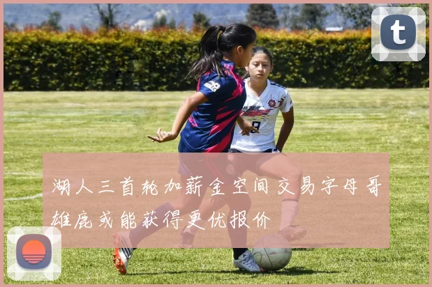 湖人三首轮加薪金空间交易字母哥雄鹿或能获得更优报价