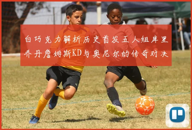 白巧克力解析历史首发五人组库里乔丹詹姆斯KD与奥尼尔的传奇对决与影响
