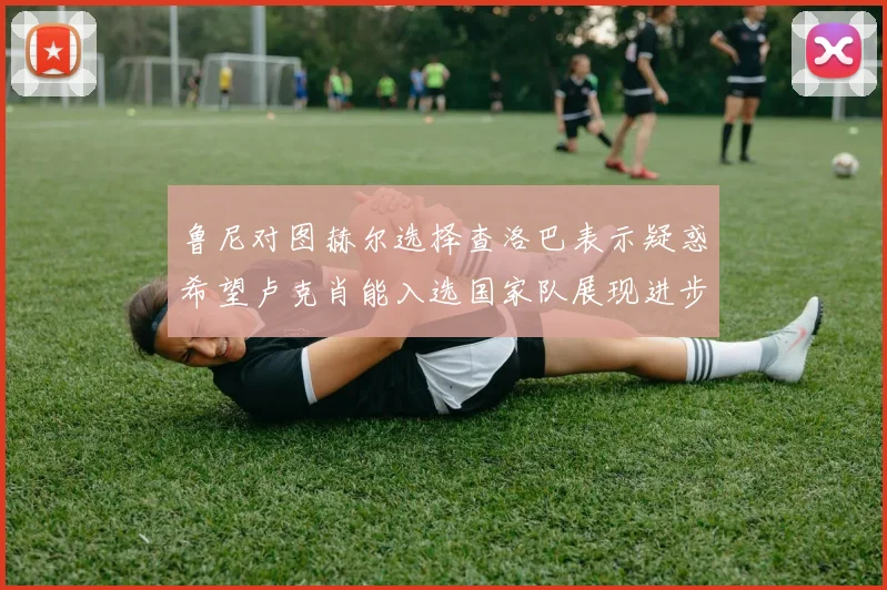 鲁尼对图赫尔选择查洛巴表示疑惑希望卢克肖能入选国家队展现进步