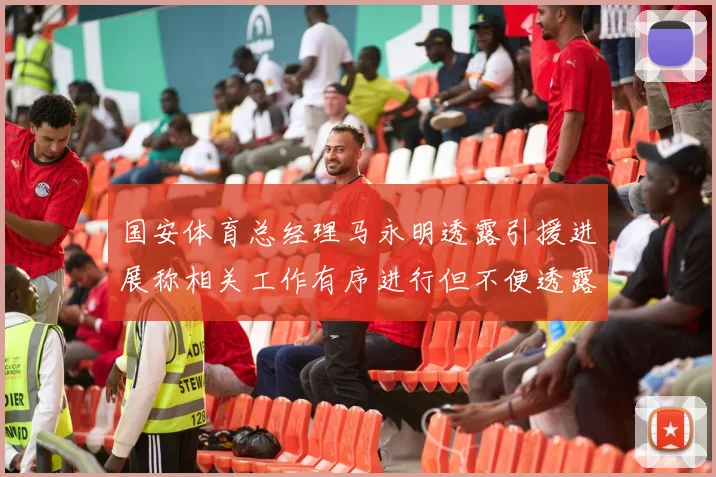 国安体育总经理马永明透露引援进展称相关工作有序进行但不便透露名字