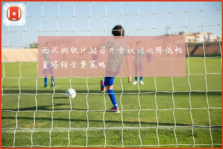 西汉姆联计划召开会议讨论降低帕奎塔转会费策略