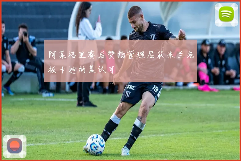 阿莱格里赛后赞扬管理层获米兰老板卡迪纳莱认可