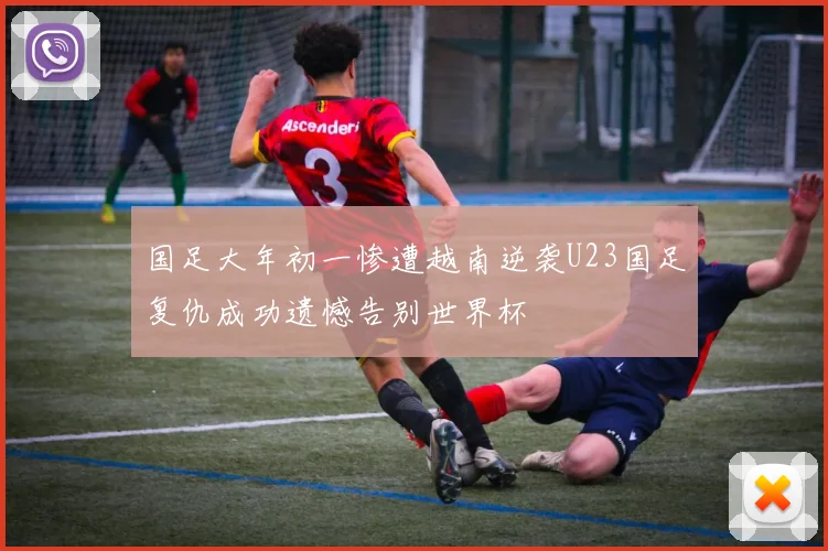 国足大年初一惨遭越南逆袭U23国足复仇成功遗憾告别世界杯