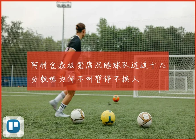 阿特金森板凳席沉睡球队连追十几分教练为何不叫暂停不换人