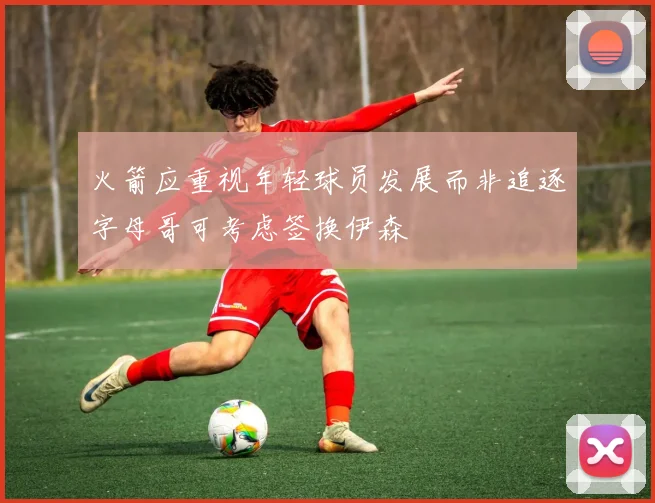 火箭应重视年轻球员发展而非追逐字母哥可考虑签换伊森