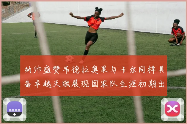 纳帅盛赞韦德拉奥果与卡尔同样具备卓越天赋展现国家队生涯初期出色表现