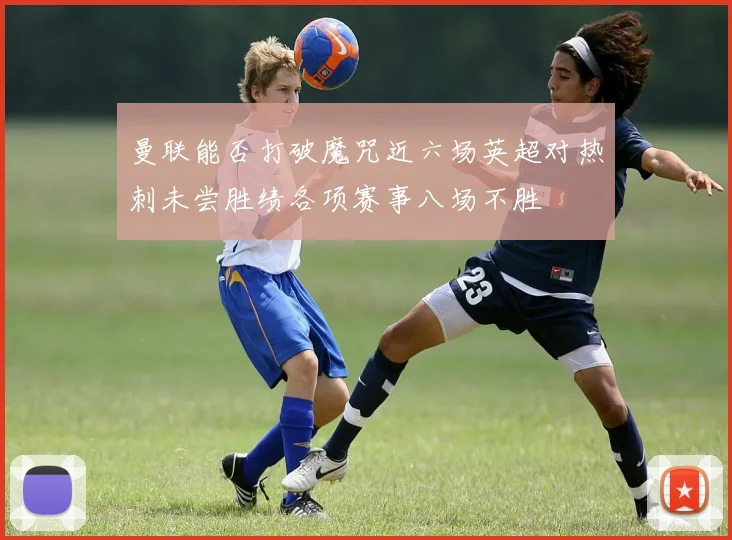 曼联能否打破魔咒近六场英超对热刺未尝胜绩各项赛事八场不胜